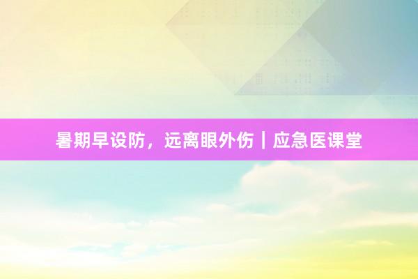 暑期早设防，远离眼外伤｜应急医课堂