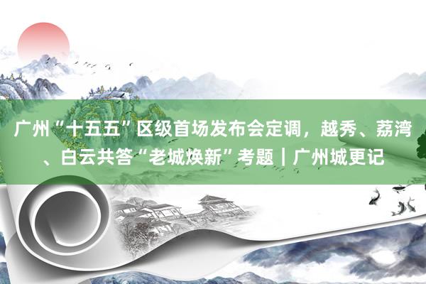 广州“十五五”区级首场发布会定调，越秀、荔湾、白云共答“老城焕新”考题｜广州城更记