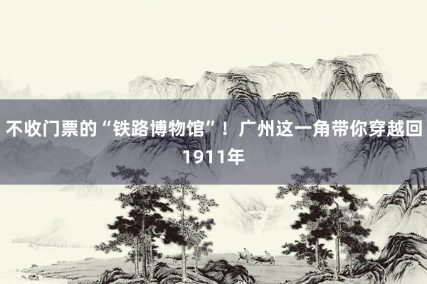 不收门票的“铁路博物馆”！广州这一角带你穿越回1911年