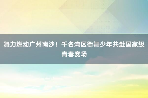 舞力燃动广州南沙！千名湾区街舞少年共赴国家级青春赛场