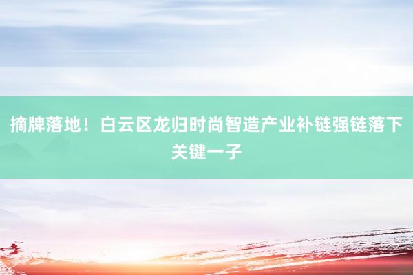 摘牌落地！白云区龙归时尚智造产业补链强链落下关键一子