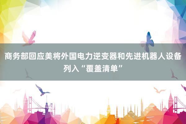 商务部回应美将外国电力逆变器和先进机器人设备列入“覆盖清单”