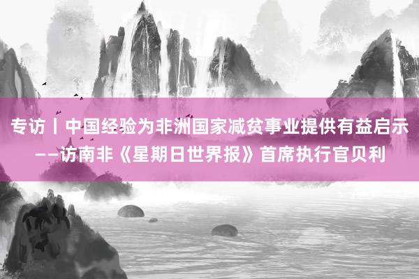 专访丨中国经验为非洲国家减贫事业提供有益启示——访南非《星期日世界报》首席执行官贝利