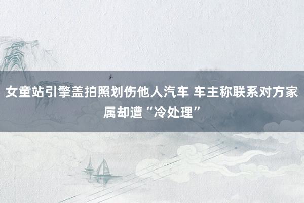 女童站引擎盖拍照划伤他人汽车 车主称联系对方家属却遭“冷处理”