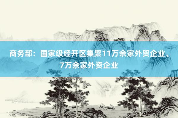 商务部：国家级经开区集聚11万余家外贸企业、7万余家外资企业