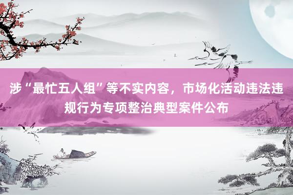 涉“最忙五人组”等不实内容，市场化活动违法违规行为专项整治典型案件公布