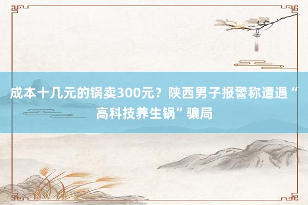 成本十几元的锅卖300元？陕西男子报警称遭遇“高科技养生锅”骗局