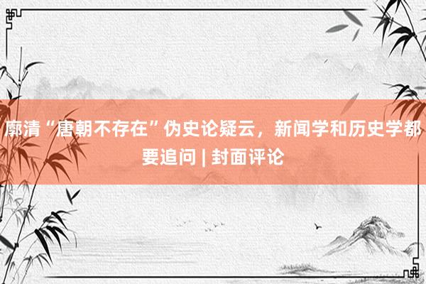 廓清“唐朝不存在”伪史论疑云，新闻学和历史学都要追问 | 封面评论