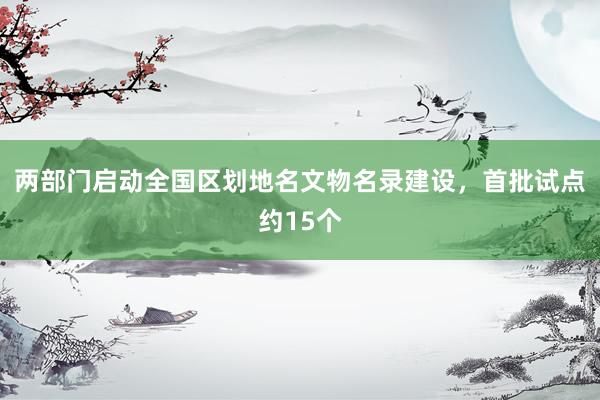 两部门启动全国区划地名文物名录建设，首批试点约15个