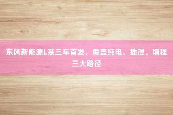 东风新能源L系三车首发，覆盖纯电、插混、增程三大路径