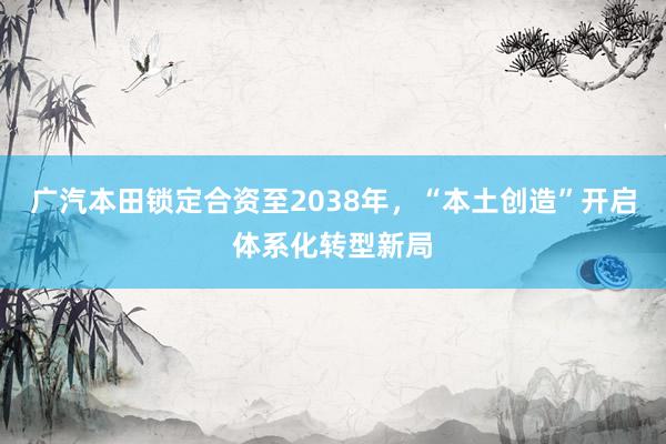 广汽本田锁定合资至2038年，“本土创造”开启体系化转型新局