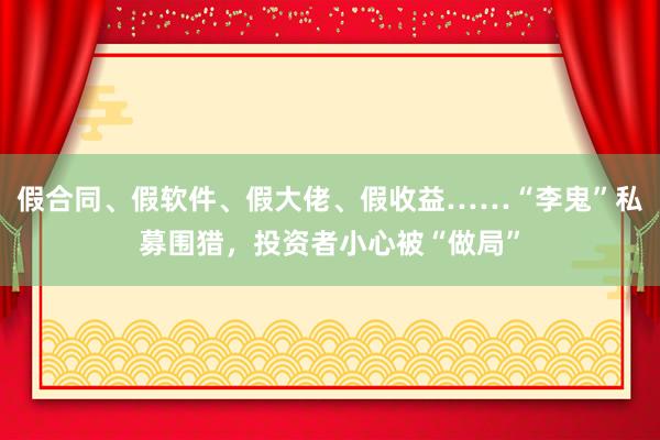 假合同、假软件、假大佬、假收益……“李鬼”私募围猎，投资者小心被“做局”