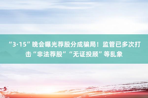 “3·15”晚会曝光荐股分成骗局！监管已多次打击“非法荐股”“无证投顾”等乱象