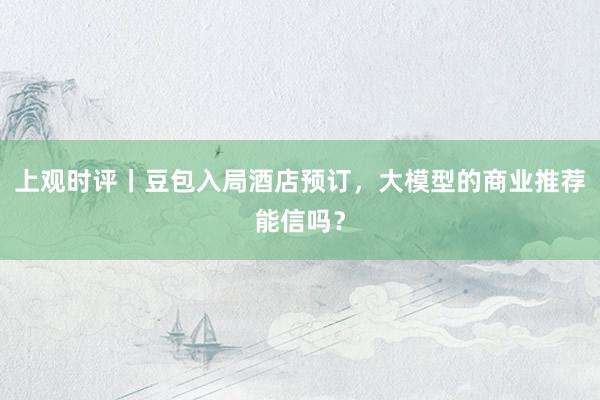 上观时评丨豆包入局酒店预订，大模型的商业推荐能信吗？