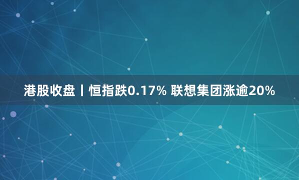 港股收盘丨恒指跌0.17% 联想集团涨逾20%