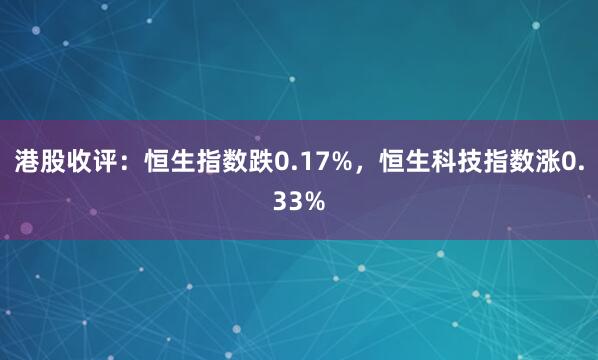 港股收评：恒生指数跌0.17%，恒生科技指数涨0.33%
