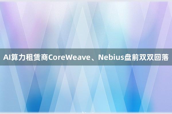 AI算力租赁商CoreWeave、Nebius盘前双双回落