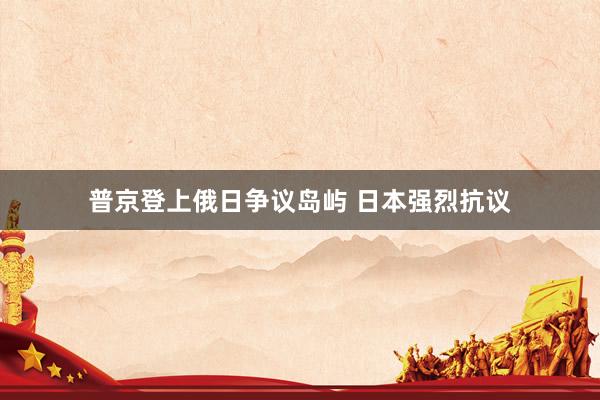 普京登上俄日争议岛屿 日本强烈抗议