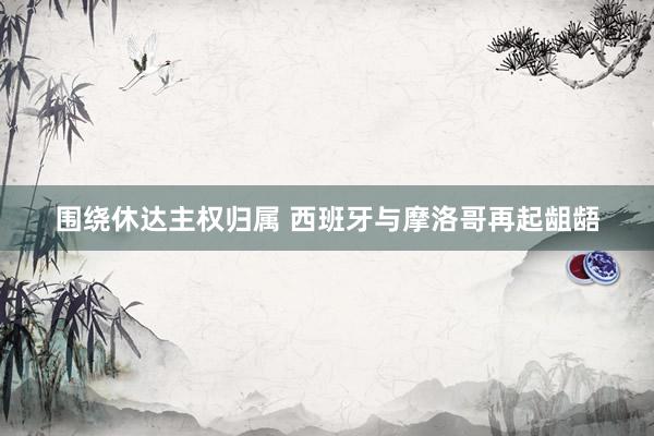 围绕休达主权归属 西班牙与摩洛哥再起龃龉