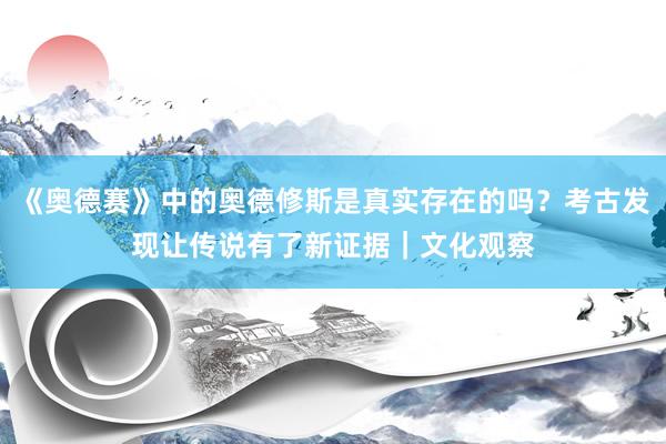 《奥德赛》中的奥德修斯是真实存在的吗？考古发现让传说有了新证据｜文化观察