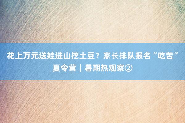 花上万元送娃进山挖土豆？家长排队报名“吃苦”夏令营｜暑期热观察②