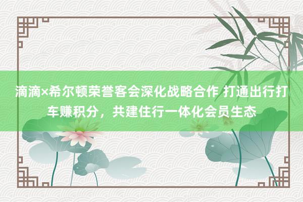 滴滴×希尔顿荣誉客会深化战略合作 打通出行打车赚积分，共建住行一体化会员生态