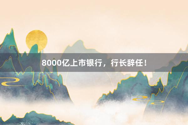 8000亿上市银行，行长辞任！