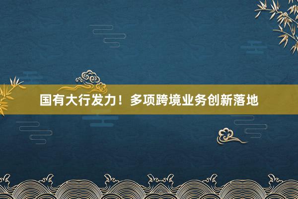 国有大行发力！多项跨境业务创新落地