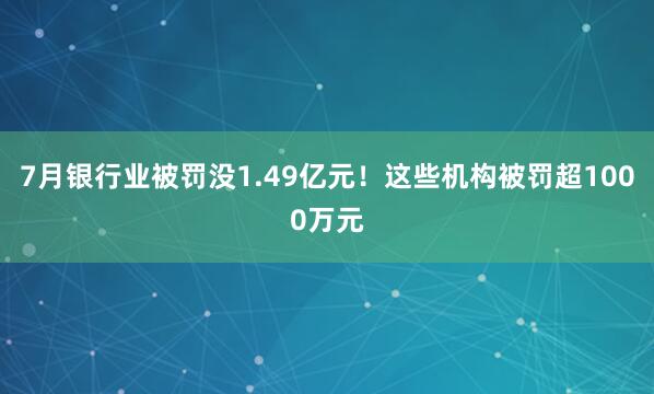 7月银行业被罚没1.49亿元！这些机构被罚超1000万元