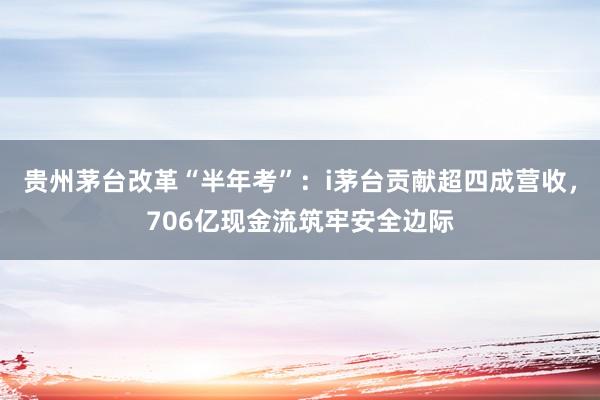 贵州茅台改革“半年考”:i茅台贡献超四成营收,706亿现金流筑牢安全边际