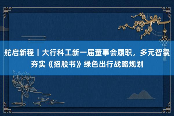 舵启新程｜大行科工新一届董事会履职，多元智囊夯实《招股书》绿色出行战略规划