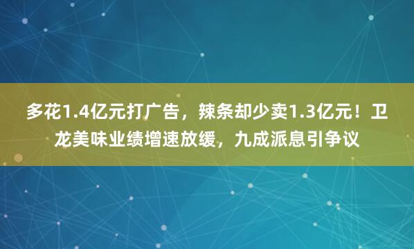 多花1.4亿元打广告，辣条却少卖1.3亿元！卫龙美味业绩增速放缓，九成派息引争议