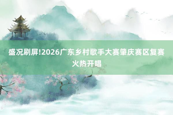 盛况刷屏!2026广东乡村歌手大赛肇庆赛区复赛火热开唱