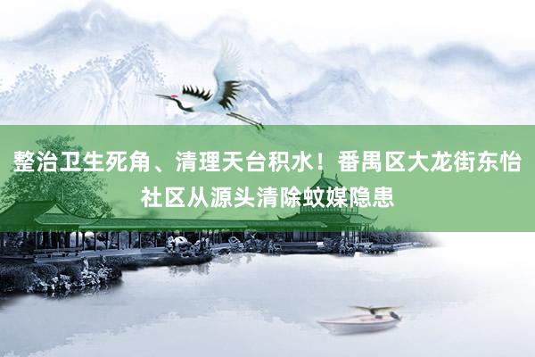 整治卫生死角、清理天台积水！番禺区大龙街东怡社区从源头清除蚊媒隐患