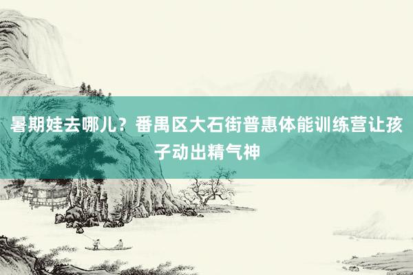 暑期娃去哪儿？番禺区大石街普惠体能训练营让孩子动出精气神