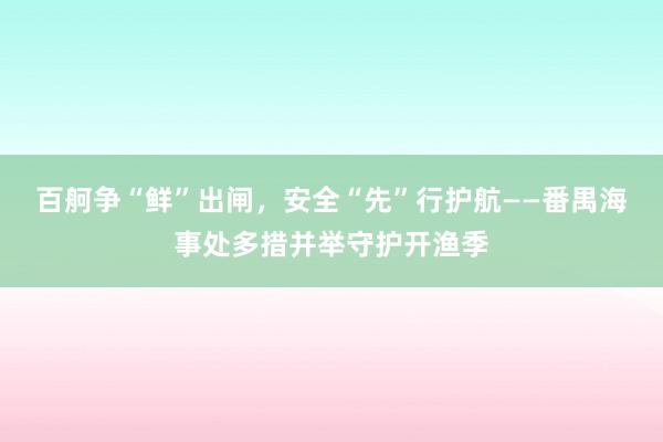 百舸争“鲜”出闸，安全“先”行护航——番禺海事处多措并举守护开渔季
