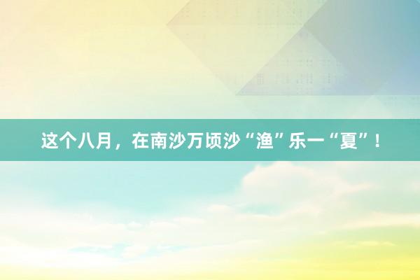 这个八月，在南沙万顷沙“渔”乐一“夏”！