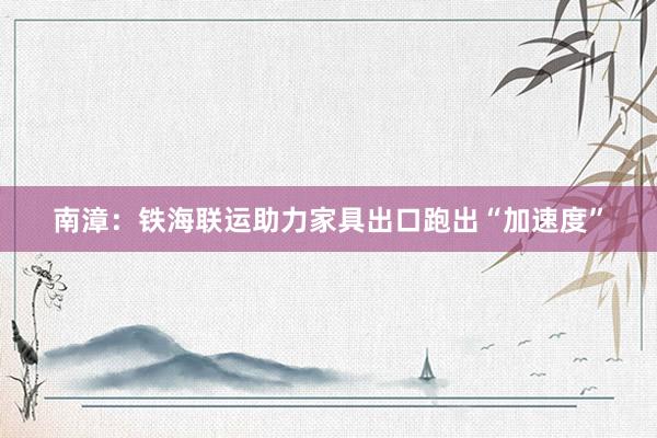 南漳：铁海联运助力家具出口跑出“加速度”