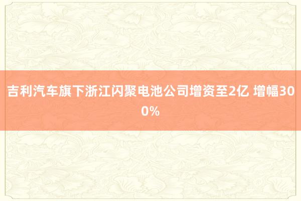 吉利汽车旗下浙江闪聚电池公司增资至2亿 增幅300%