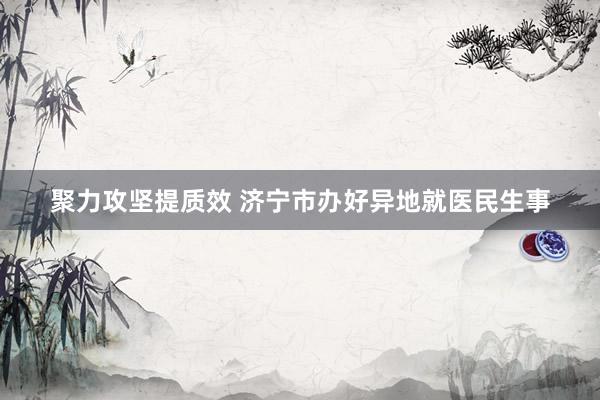 聚力攻坚提质效 济宁市办好异地就医民生事