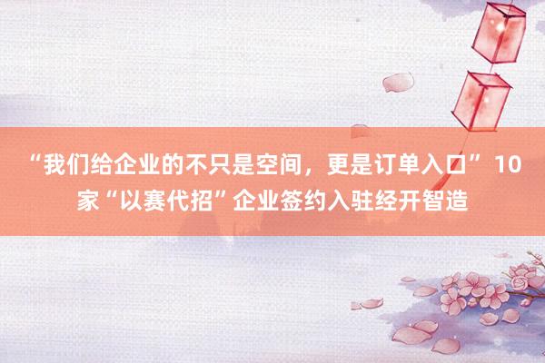 “我们给企业的不只是空间，更是订单入口” 10家“以赛代招”企业签约入驻经开智造