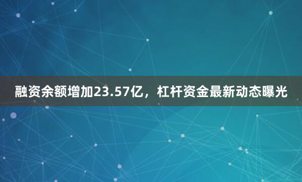 融资余额增加23.57亿，杠杆资金最新动态曝光