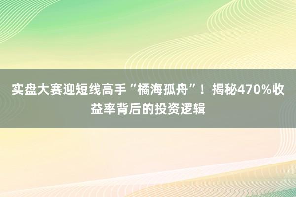 实盘大赛迎短线高手“橘海孤舟”！揭秘470%收益率背后的投资逻辑
