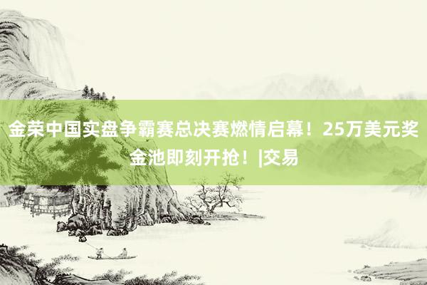 金荣中国实盘争霸赛总决赛燃情启幕！25万美元奖金池即刻开抢！|交易