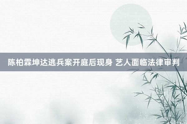 陈柏霖坤达逃兵案开庭后现身 艺人面临法律审判