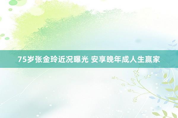 75岁张金玲近况曝光 安享晚年成人生赢家
