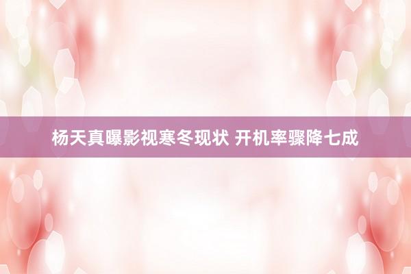 杨天真曝影视寒冬现状 开机率骤降七成