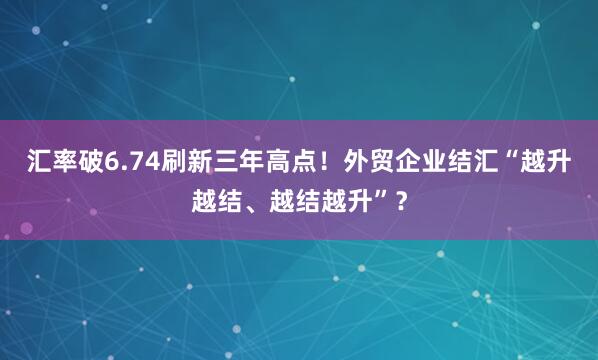 汇率破6.74刷新三年高点！外贸企业结汇“越升越结、越结越升”？