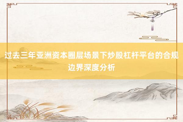 过去三年亚洲资本圈层场景下炒股杠杆平台的合规边界深度分析