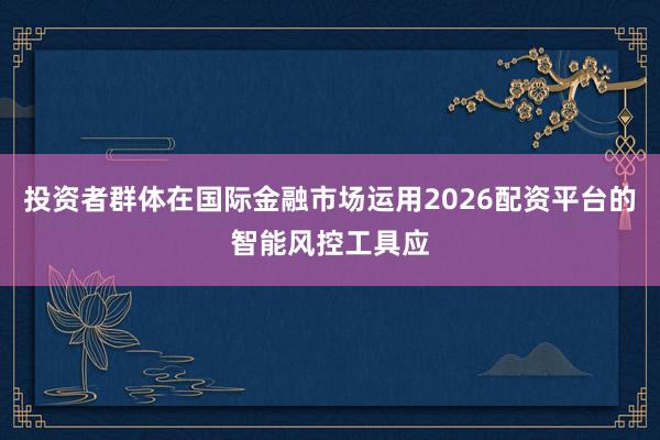 投资者群体在国际金融市场运用2026配资平台的智能风控工具应